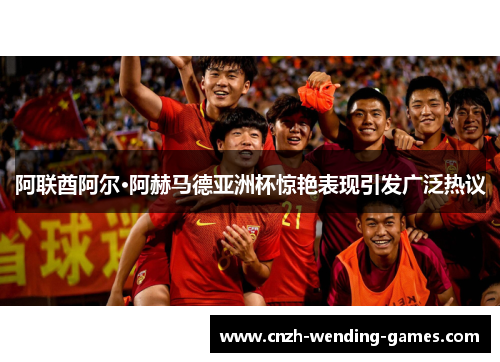 阿联酋阿尔·阿赫马德亚洲杯惊艳表现引发广泛热议 阿联酋阿尔·阿赫马德亚洲杯惊艳表现引发广泛热议