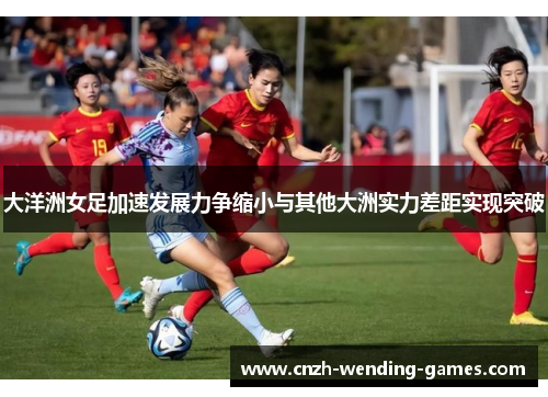 大洋洲女足加速发展力争缩小与其他大洲实力差距实现突破